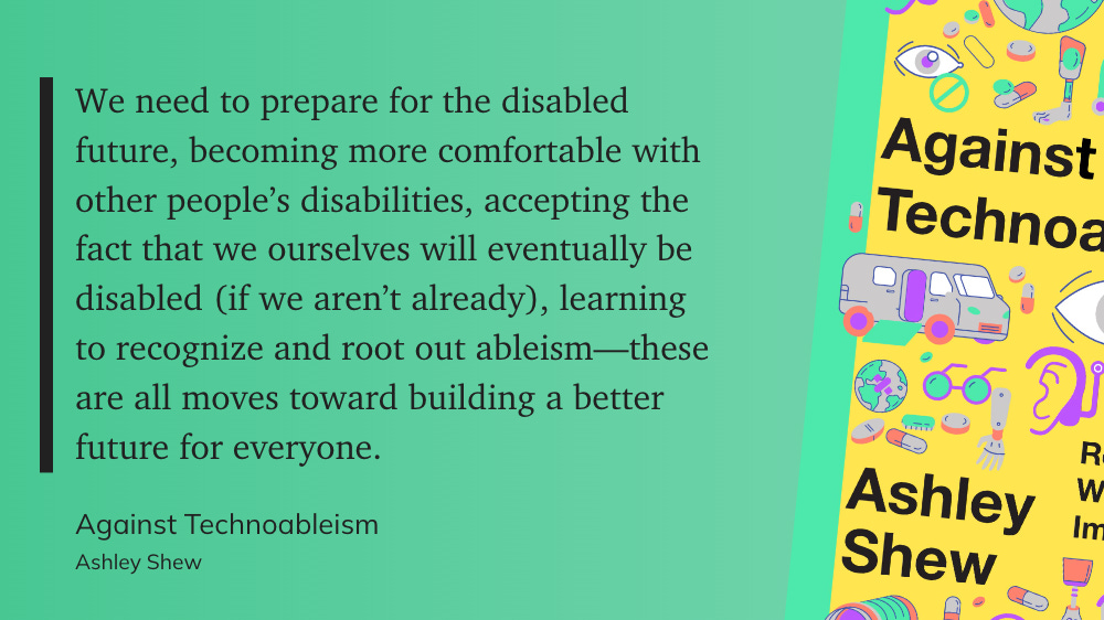 We need to prepare for the disabled future, becoming more comfortable with other people's disabilities, accepting the fact that we ourselves will eventually be disabled (if we aren't already), learning to recognize and root out ableism—these are all moves toward building a better future for everyone.  Against Technoableism Ashley Shew