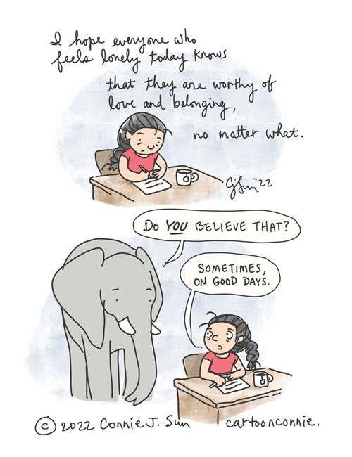 Lonely Worthy Today Two-panel diary comic of a girl with a braid and cup of tea, writing at her desk. Panel 1, cursive script reads, "I hope everyone who feels lonely today knows that they are worthy of love and belonging, no matter what." In panel 2, an elephant appears in the frame and asks, "Do YOU believe that?" Girl answers, matter-of-factly, "Sometimes, on good days." Autobio webcomic strip by Connie Sun, cartoonconnie, 2022, titled "Lonely Worthy Today."