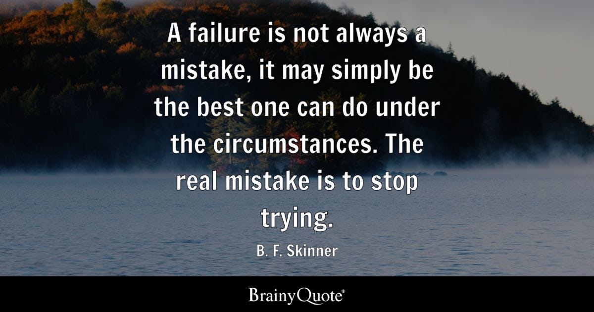 A failure is not always a mistake, it may simply be the best one can do under the circumstances. The real mistake is to stop trying.