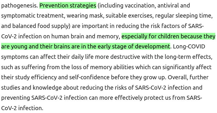 Präventionsstrategien (einschließlich Impfung, antivirale und symptomatische Behandlung, Tragen einer Maske, geeignete Übungen, regelmäßiger Schlaf und ausgewogene Ernährung) sind wichtig, um die Risikofaktoren einer SARS-CoV-2-Infektion für das menschliche Gehirn und das Gedächtnis zu verringern, insbesondere bei Kindern, da sie noch jung sind und sich ihr Gehirn noch in einem frühen Stadium der Entwicklung befindet.   Long Covid-Symptome können das tägliche Leben [von Kindern] noch mehr zerstörend beeinflussen und langfristige Auswirkungen haben, wie z. B. den Verlust von Gedächtnisfähigkeiten, der ihre Lernleistung und ihr Selbstvertrauen erheblich beeinträchtigen kann, bevor sie erwachsen werden. Insgesamt können weitere Studien und Kenntnisse über die Verringerung der Risiken einer SARS-CoV-2-Infektion und die Prävention einer SARS-CoV-2-Infektion uns wirksamer vor einer SARS-CoV-2-Infektion schützen.