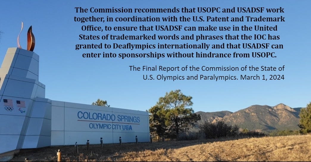 May be an image of satellite dish, monument and text that says 'The Commission recommends that USOPC and USADSF work together, in coordination with the U.S. Patent and Trademark Office, to ensure that USADSF can make use in the United States of trademarked words and phrases that the IOC has granted to Deaflympics internationally and that USADSF can enter into sponsorships without hindrance from USOPC. The Final Report of the Commission of the State of U.S. Olympics and Paralympics March ,1, 2024 COLORADO SPRINGS OLYMPICCITYUSA'