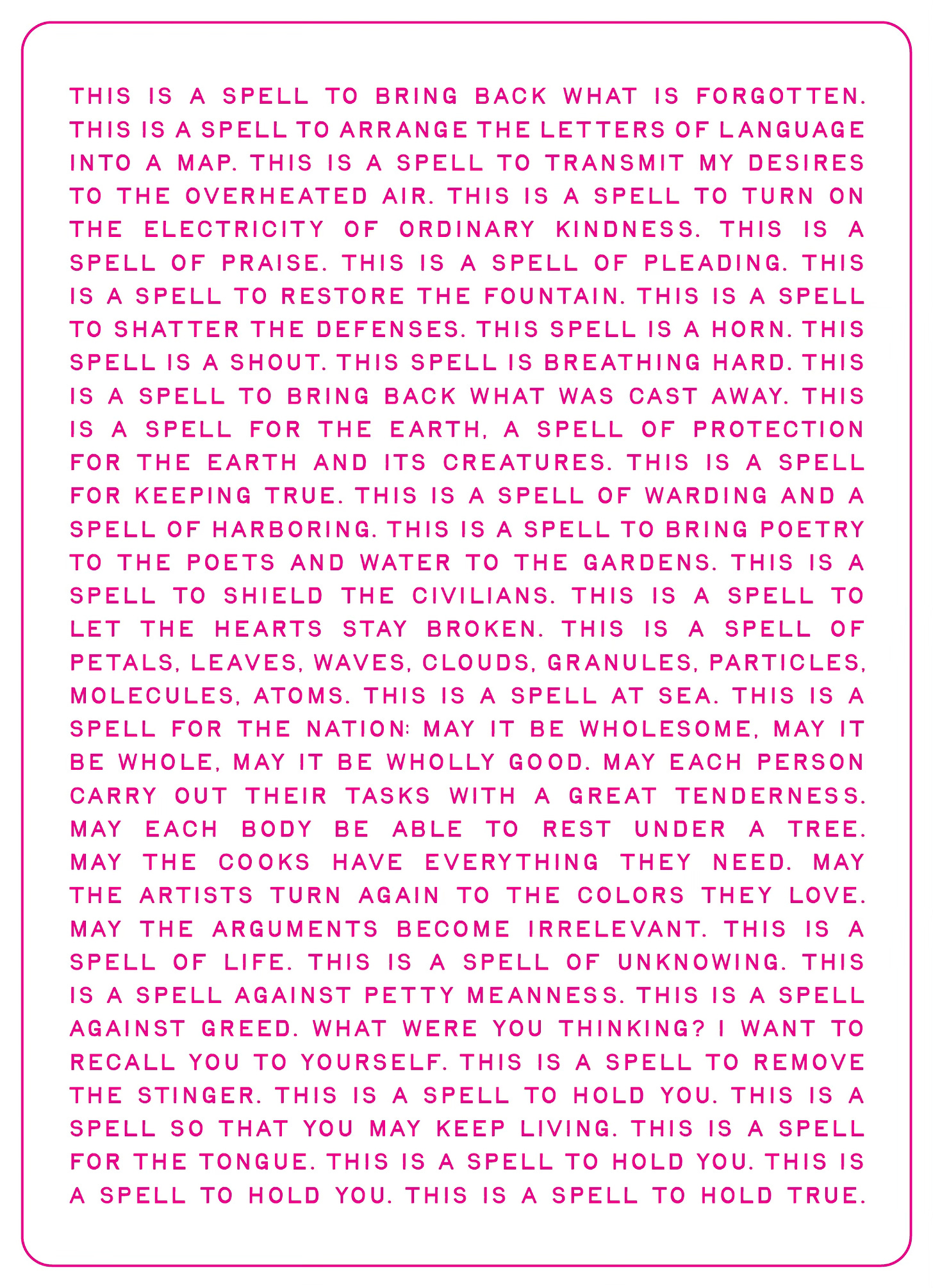 The front of a postcard with hot pink text in all caps which begins “This is a spell to bring back what is forgotten. This is a spell to arrange the letters of language into map. This is a spell to transmit my desires to the overheated air. This is a spell to turn on the electricity of ordinary kindness.” The complete text can be found here: https://salrandolph.substack.com/p/this-is-a-spell-for-the-nation