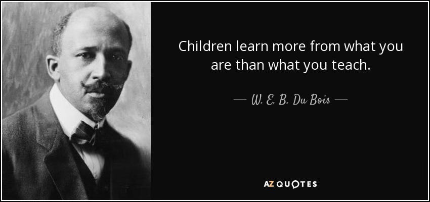 “Children learn more from what you are than what you teach.” - W.E.B DuBois