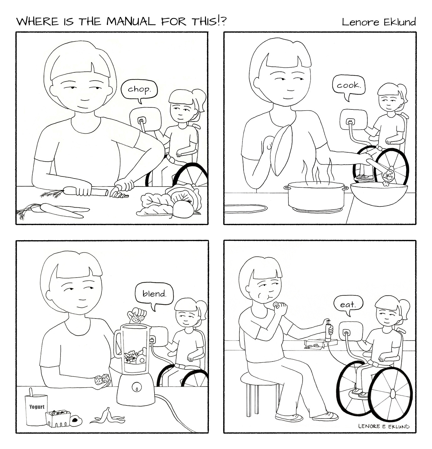 A four-panel line drawing cartoon titled Where is the Manual for This?!. The first panel shows a mother cutting vegetables at a counter in the foreground while a girl in a wheelchair in the background says “chop” with her computerized talker. In the second panel, the mom scoops food from a hot pot while looking back at her daughter who says “Cook” with her talker. In the third panel, the mom adds strawberries to a blender and the daughter says “blend.” In the fourth panel, the mom is sitting at a table, eating with one hand and pushing food through her daughter’s feeding tube with the other. “Eat,” her daughter says. 