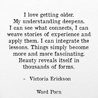 I love getting older. My understanding deepens. I can see what connects, I can weave stories of experience and apply them. I can integrate the lessons. Things simply become more and more fascinating. Beauty reveals itself in thousands of forms. -Victoria Erickson Word Porn