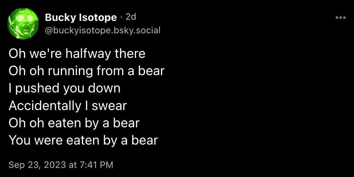 Bucky Isotope: “Oh we're halfway there / Oh oh running from a bear / I pushed you down / Accidentally I swear / Oh oh eaten by a bear / You were eaten by a bear”