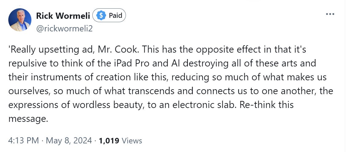 'Really upsetting ad, Mr. Cook. This has the opposite effect in that it's repulsive to think of the iPad Pro and AI destroying all of these arts and their instruments of creation like this, reducing so much of what makes us ourselves, so much of what transcends and connects us to one another, the expressions of wordless beauty, to an electronic slab. Re-think this message.