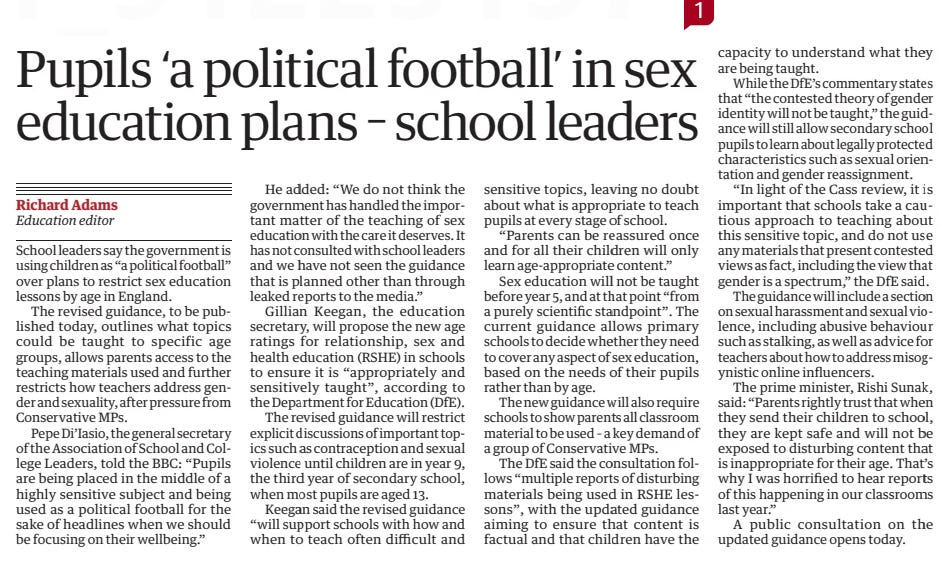 Pupils ‘a political football’ in sex education plans – school leaders The Guardian16 May 2024Richard Adams Education editor School leaders say the government is using children as “a political football” over plans to restrict sex education lessons by age in England.  The revised guidance, to be published today, outlines what topics could be taught to specific age groups, allows parents access to the teaching materials used and further restricts how teachers address gender and sexuality, after pressure from Conservative MPs.  Pepe Di’Iasio, the general secretary of the Association of School and College Leaders, told the BBC: “Pupils are being placed in the middle of a highly sensitive subject and being used as a political football for the sake of headlines when we should be focusing on their wellbeing.”  He added: “We do not think the government has handled the important matter of the teaching of sex education with the care it deserves. It has not consulted with school leaders and we have not seen the guidance that is planned other than through leaked reports to the media.”  Gillian Keegan, the education secretary, will propose the new age ratings for relationship, sex and health education (RSHE) in schools to ensure it is “appropriately and sensitively taught”, according to the Department for Education (DfE).  The revised guidance will restrict explicit discussions of important topics such as contraception and sexual violence until children are in year 9, the third year of secondary school, when most pupils are aged 13.  Keegan said the revised guidance “will support schools with how and when to teach often difficult and sensitive topics, leaving no doubt about what is appropriate to teach pupils at every stage of school.  “Parents can be reassured once and for all their children will only learn age-appropriate content.”  Sex education will not be taught before year 5, and at that point “from a purely scientific standpoint”. The current guidance allows primary schools to decide whether they need to cover any aspect of sex education, based on the needs of their pupils rather than by age.  The new guidance will also require schools to show parents all classroom material to be used – a key demand of a group of Conservative MPs.  The DfE said the consultation follows “multiple reports of disturbing materials being used in RSHE lessons”, with the updated guidance aiming to ensure that content is factual and that children have the capacity to understand what they are being taught.  While the DfE’s commentary states that “the contested theory of gender identity will not be taught,” the guidance will still allow secondary school pupils to learn about legally protected characteristics such as sexual orientation and gender reassignment.  “In light of the Cass review, it is important that schools take a cautious approach to teaching about this sensitive topic, and do not use any materials that present contested views as fact, including the view that gender is a spectrum,” the DfE said.  The guidance will include a section on sexual harassment and sexual violence, including abusive behaviour such as stalking, as well as advice for teachers about how to address misogynistic online influencers.  The prime minister, Rishi Sunak, said: “Parents rightly trust that when they send their children to school, they are kept safe and will not be exposed to disturbing content that is inappropriate for their age. That’s why I was horrified to hear reports of this happening in our classrooms last year.”  A public consultation on the updated guidance opens today.  Article Name:Pupils ‘a political football’ in sex education plans – school leaders Publication:The Guardian Author:Richard Adams Education editor Start Page:15 End Page:15