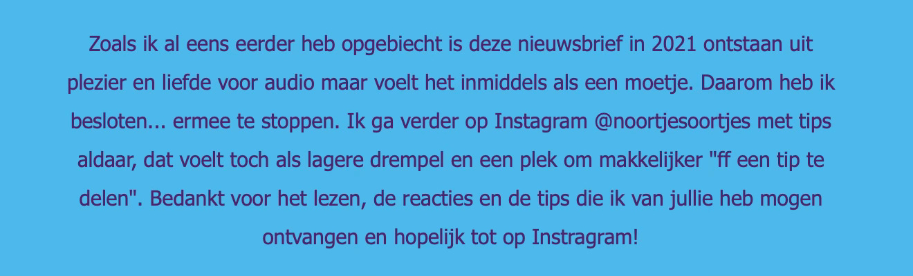 Screenshot van de laatste editie van Noortjes Oortjes podcast nieuwsbrief. Er staat: Zoals ik al eens eerder heb opgebiecht is deze nieuwsbrief in 2021 ontstaan uit plezier en liefde voor audio maar voelt het inmiddels als een moetje. Daarom heb ik besloten... ermee te stoppen. Ik ga verder op Instagram @noortjesoortjes met tips aldaar, dat voelt toch als lagere drempel en een plek om makkelijker "ff een tip te delen". Bedankt voor het lezen, de reacties en de tips die ik van jullie heb mogen ontvangen en hopelijk tot op Instragram!