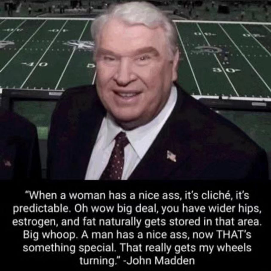 John Madden with the quote "When a woman has a nice ass, it's cliché, it's predictable. Oh wow big deal, you have wider hips, estrogen, and fat naturally gets stored in that area. Big whoop. A man has a nice ass, now THAT's something special. That really gets my wheels turning."