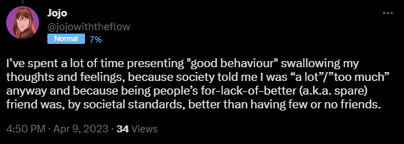 I’ve spent a lot of time presenting "good behaviour" swallowing my thoughts and feelings, because society told me I was “a lot”/”too much” anyway and because being people’s for-lack-of-better (a.k.a. spare) friend was, by societal standards, better than having few or no friends.