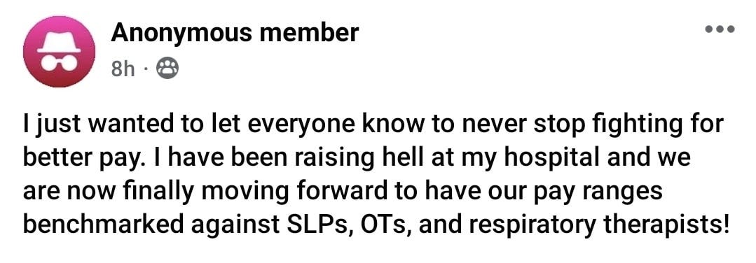 May be an image of text that says 'Anonymous member 8h ljust wanted to let everyone know to never stop fighting for better pay. I have been raising hell at my hospital and we are now finally moving forward to have our pay ranges benchmarked against SLPs, OTs, and respiratory therapists!'