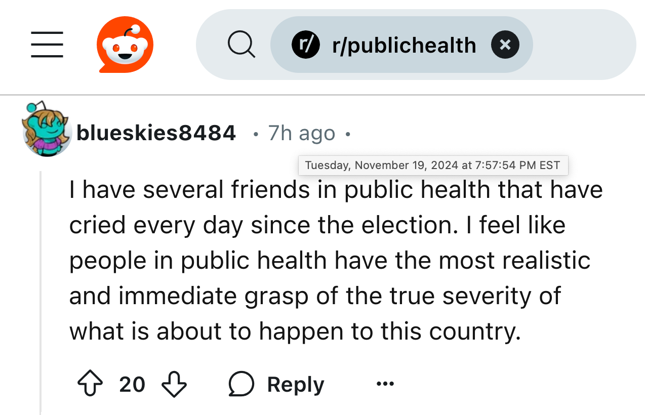  The true severity of the threats to public health.   Reddit - r/publichealth blueskies8484 • Tuesday, November 19, 2024 at 7:57:54 PM EST - I have several friends in public health that have cried every day since the election. I feel like people in public health have the most realistic and immediate grasp of the true severity of what is about to happen to this country.