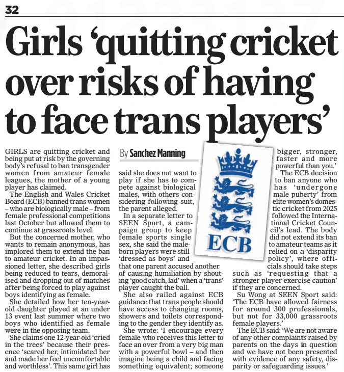 Girls ‘quitting cricket over risks of having to face trans players’ The Mail on Sunday12 Jan 2025By Sanchez Manning GIRLS are quitting cricket and being put at risk by the governing body’s refusal to ban transgender women from amateur female leagues, the mother of a young player has claimed.  The English and Wales Cricket Board (ECB) banned trans women – who are biologically male – from female professional competitions last October but allowed them to continue at grassroots level.  But the concerned mother, who wants to remain anonymous, has implored them to extend the ban to amateur cricket. In an impassioned letter, she described girls being reduced to tears, demoralised and dropping out of matches after being forced to play against boys identifying as female.  She detailed how her ten-yearold daughter played at an under 13 event last summer where two boys who identified as female were in the opposing team.  She claims one 12-year-old ‘cried in the trees’ because their presence ‘scared her, intimidated her and made her feel uncomfortable and worthless’. This same girl has said she does not want to play if she has to compete against biological males, with others considering following suit, the parent alleged.  In a separate letter to SEEN Sport, a campaign group to keep female sports single sex, she said the maleborn players were still ‘dressed as boys’ and that one parent accused another of causing humiliation by shouting ‘good catch, lad’ when a ‘trans’ player caught the ball.  She also railed against ECB guidance that trans people should have access to changing rooms, showers and toilets corresponding to the gender they identify as.  She wrote: ‘I encourage every female who receives this letter to face an over from a very big man with a powerful bowl – and then imagine being a child and facing something equivalent; someone bigger, stronger, faster and more powerful than you.’ The ECB decision to ban anyone who has ‘undergone male puberty’ from elite women’s domestic cricket from 2025 followed the International Cricket Council’s lead. The body did not extend its ban to amateur teams as it relied on a ‘disparity policy’, where officials should take steps such as ‘requesting that a stronger player exercise caution’ if they are concerned.  Su Wong at SEEN Sport said: ‘The ECB have allowed fairness for around 300 professionals, but not for 33,000 grassroots female players.’  The ECB said: ‘We are not aware of any other complaints raised by parents on the days in question and we have not been presented with evidence of any safety, disparity or safeguarding issues.’  Article Name:Girls ‘quitting cricket over risks of having to face trans players’ Publication:The Mail on Sunday Author:By Sanchez Manning Start Page:32 End Page:32