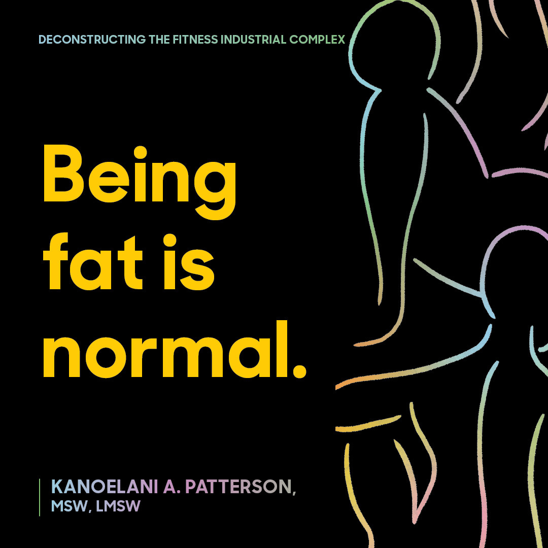 This image features a bold text message on a black background with an abstract outline of human figures drawn in colorful lines.   At the top, there's a subtitle in small, light blue font that reads: "DECONSTRUCTING THE FITNESS INDUSTRIAL COMPLEX"  In the center, written in large, yellow letters, is the main text: "Being fat is normal."  At the bottom left, the following name and credentials are listed in small white text: "KANOELANI A. PATTERSON, MSW, LMSW"   The design has a clear focus on promoting body positivity and challenging societal norms related to fitness and body image. 