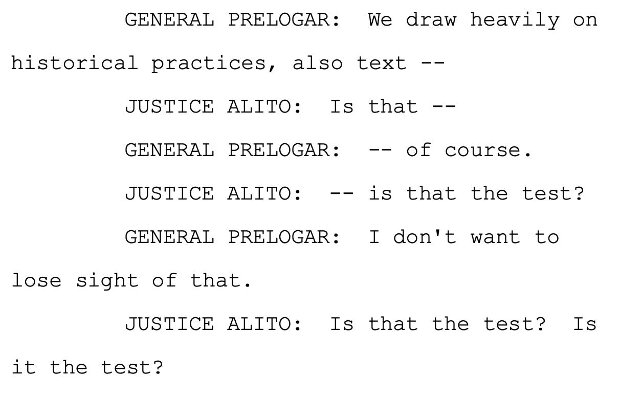 GENERAL PRELOGAR: We draw heavily on historical practices, also text -- JUSTICE ALITO: Is that -- GENERAL PRELOGAR: -- of course. JUSTICE ALITO: -- is that the test? GENERAL PRELOGAR: I don't want to lose sight of that. JUSTICE ALITO: Is that the test? Is it the test?