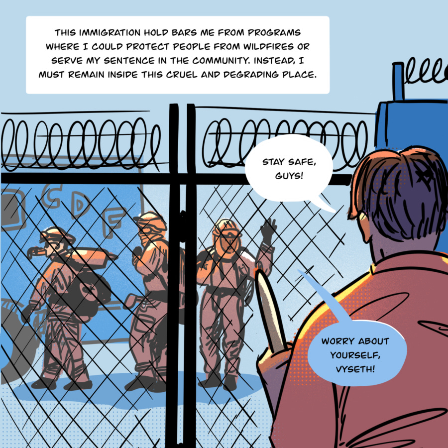 An illustration shows Vyseth in the foreground with his back to the reader. He holds the handle of a broom as he looks across a chainlink fence with concertina wire on top to people. On the other side are people dressed in firefighting uniforms moving towards a Cal Fire truck. Vyseth calls out to them, "Stay safe, guys!" One of the people dressed in firefighter clothes waves and says, "Worry about yourself, Vyseth!" Text in a box reads, "This immigration hold bars me from programs where I could protect people from wildfires or serve my sentence in the community. Instead, I must remain inside this cruel and degrading place."