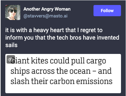 Toot from Another Angry Woman: it is with a heavy heart that I regret to inform you that the tech bros have invented sails. Attached screenshot of the headline: Giant kites could pull cargo ships across the ocean - and slash their carbon emissions