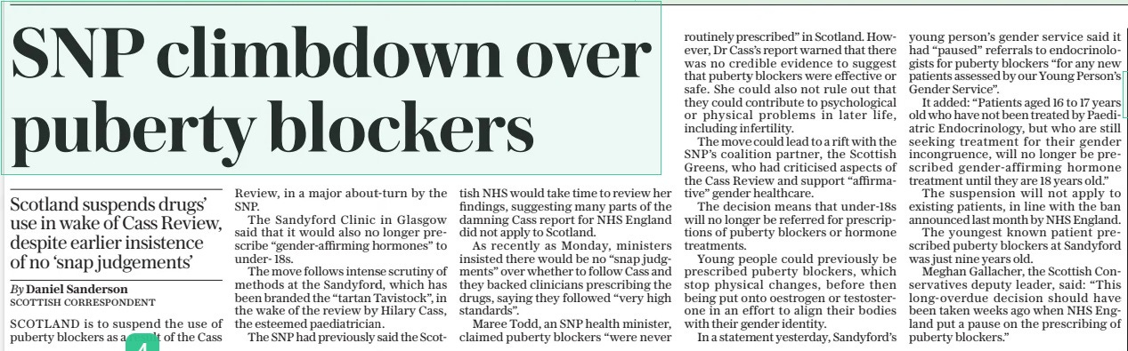 SNP climbdown over puberty blockers Scotland suspends drugs’ use in wake of Cass Review, despite earlier insistence of no ‘snap judgements’ The Daily Telegraph19 Apr 2024By Daniel Sanderson SCOTTISH CORRESPONDENT SCOTLAND is to suspend the use of puberty blockers as a result of the Cass Review, in a major about-turn by the SNP. The Sandyford Clinic in Glasgow said that it would also no longer prescribe “gender-affirming hormones” to under- 18s. The move follows intense scrutiny of methods at the Sandyford, which has been branded the “tartan Tavistock”, in the wake of the review by Hilary Cass, the esteemed paediatrician. The SNP had previously said the Scottish NHS would take time to review her findings, suggesting many parts of the damning Cass report for NHS England did not apply to Scotland. As recently as Monday, ministers insisted there would be no “snap judgments” over whether to follow Cass and they backed clinicians prescribing the drugs, saying they followed “very high standards”. Maree Todd, an SNP health minister, claimed puberty blockers “were never routinely prescribed” in Scotland. However, Dr Cass’s report warned that there was no credible evidence to suggest that puberty blockers were effective or safe. She could also not rule out that they could contribute to psychological or physical problems in later life, including infertility. The move could lead to a rift with the SNP’S coalition partner, the Scottish Greens, who had criticised aspects of the Cass Review and support “affirmative” gender healthcare. The decision means that under-18s will no longer be referred for prescriptions of puberty blockers or hormone treatments. Young people could previously be prescribed puberty blockers, which stop physical changes, before then being put onto oestrogen or testosterone in an effort to align their bodies with their gender identity. In a statement yesterday, Sandyford’s young person’s gender service said it had “paused” referrals to endocrinologists for puberty blockers “for any new patients assessed by our Young Person’s Gender Service”. It added: “Patients aged 16 to 17 years old who have not been treated by Paediatric Endocrinology, but who are still seeking treatment for their gender incongruence, will no longer be prescribed gender-affirming hormone treatment until they are 18 years old.” The suspension will not apply to existing patients, in line with the ban announced last month by NHS England. The youngest known patient prescribed puberty blockers at Sandyford was just nine years old. Meghan Gallacher, the Scottish Conservatives deputy leader, said: “This long-overdue decision should have been taken weeks ago when NHS England put a pause on the prescribing of puberty blockers.” Article Name:SNP climbdown over puberty blockers Publication:The Daily Telegraph Author:By Daniel Sanderson SCOTTISH CORRESPONDENT Start Page:2 End Page:2