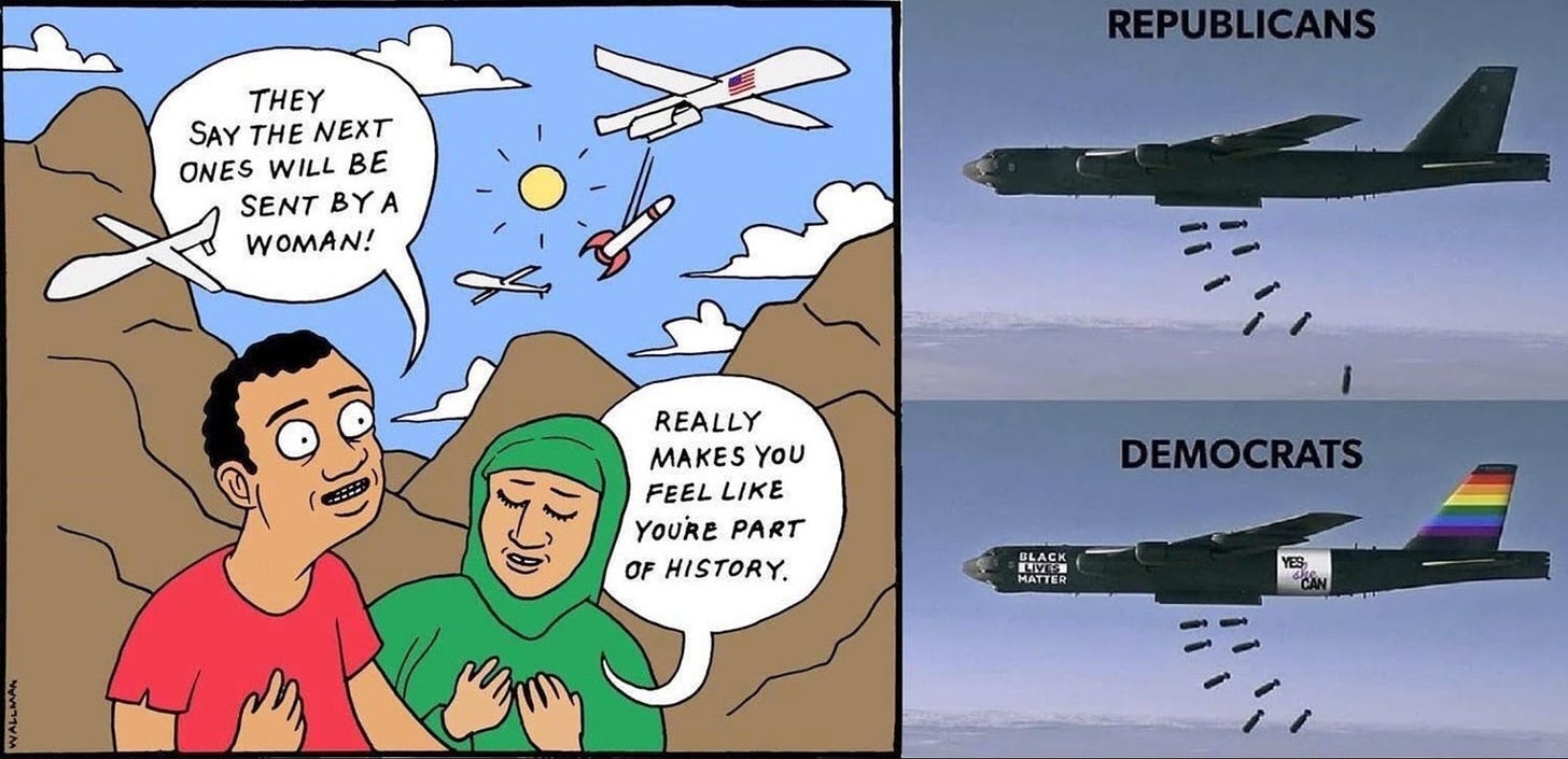 On the left is a cartoon showing two brown skinned people standing in front of brown moutains under a sky that is filled with clouds and drones dropping bombs. The first person (left) has short black hair and is wearing a red shirt. The second person (right) is dressed in a green hijab speech. The first person’s speech caption says: “They say they next ones will be sent by a woman!”. The second person’s speech caption says: “Really makes you feel like you’re part of history.” On the left is two drones, one on top of the others. The drone on top is labled “Republicans” and is shown dropping bombs. The drone below is labeled Democrats, has a Black Lives Matter sign at the front, a Yes We Can sign behind the wings, and a rainbow flag on the tail of the drone, and is shown dropping bombs.