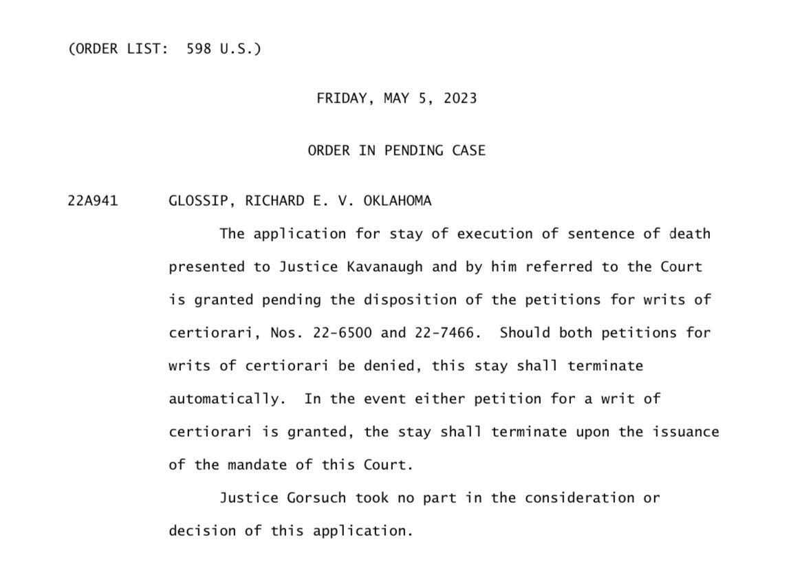 (ORDER LIST: 598 U.S.)  FRIDAY, MAY 5, 2023  ORDER IN PENDING CASE  22A941 GLOSSIP, RICHARD E. V. OKLAHOMA  The application for stay of execution of sentence of death presented to Justice Kavanaugh and by him referred to the Court is granted pending the disposition of the petitions for writs of certiorari, Nos. 22-6500 and 22-7466. Should both petitions for writs of certiorari be denied, this stay shall terminate automatically. In the event either petition for a writ of certiorari is granted, the stay shall terminate upon the issuance of the mandate of this Court. Justice Gorsuch took no part in the consideration or decision of this application.