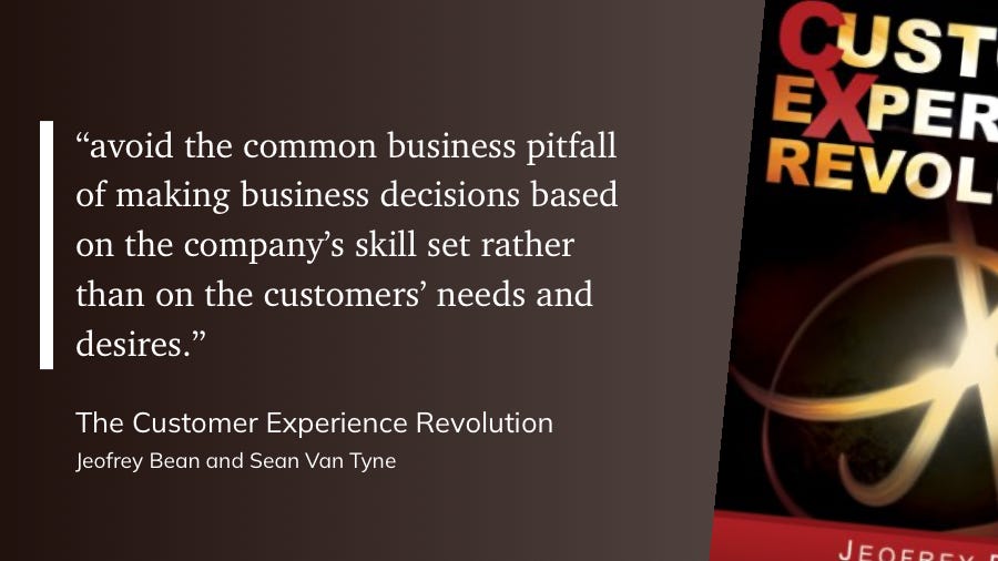"avoid the common business pitfall of making business decisions based on the company's skill set rather than on the customers' needs and desires."  The Customer Experience Revolution  Jeofrey Bean and Sean Van Tyne