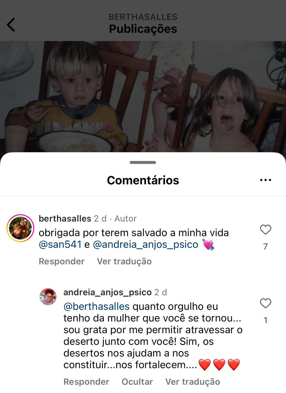 Print de um post da Bertha no Instagram. Na legenda e comentários: berthasalles 2 d • Autor obrigada por terem salvado a minha vida @san541 e @andreia_anjos_psico Responder Ver tradução andreia_anjos_psico 2 d @berthasalles quanto orgulho eu tenho da mulher que você se tornou... sou grata por me permitir atravessar o deserto junto com você! Sim, os desertos nos ajudam a nos constituir...nos fortalecem....