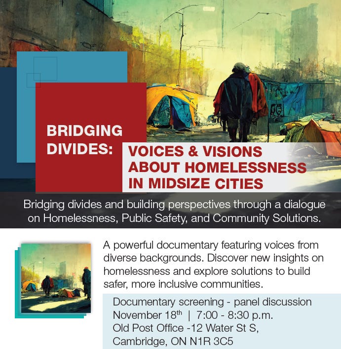 Bridging Divides poster: A powerful documentary featuring voices from diverse backgrounds. Discover new insights on homelessness and explore solutions to build safer, more inclusive communities. Bridging divides and building perspectives through a dialogue on Homelessness, Public Safety, and Community Solutions. VOICES & VISIONS ABOUT HOMELESSNESS IN MIDSIZE CITIES Documentary screening - panel discussion November 18th | 7:00 - 8:30 p.m. Old Post Office -12 Water St S, Cambridge, ON N1R 3C5