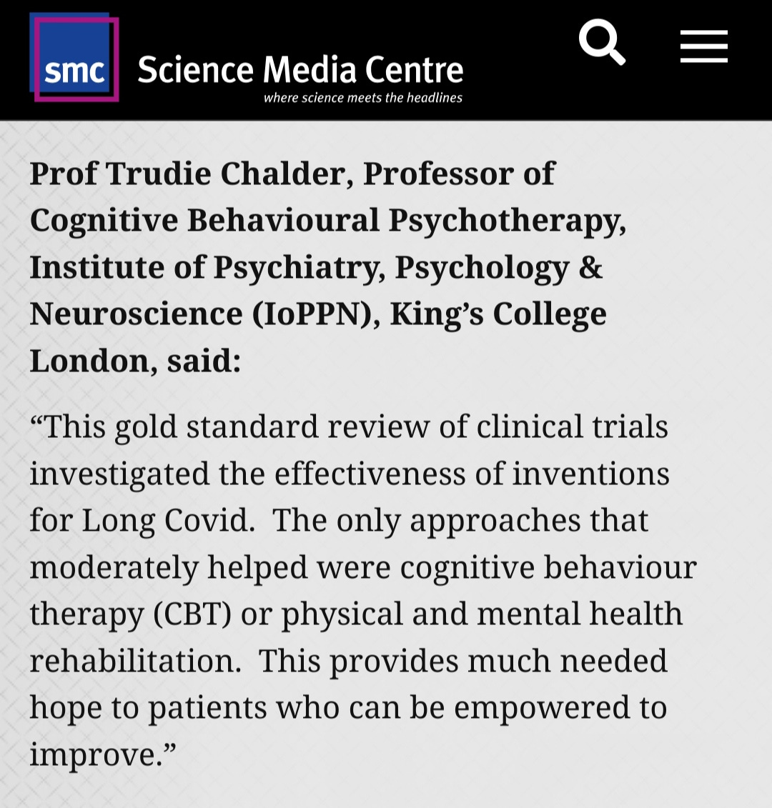 Prof Trudie Chalder, Professor of Cognitive Behavioural Psychotherapy, Institute of Psychiatry, Psychology & Neuroscience (IoPPN), King’s College London, said:  “This gold standard review of clinical trials investigated the effectiveness of inventions for Long Covid.  The only approaches that moderately helped were cognitive behaviour therapy (CBT) or physical and mental health rehabilitation.  This provides much needed hope to patients who can be empowered to improve.”