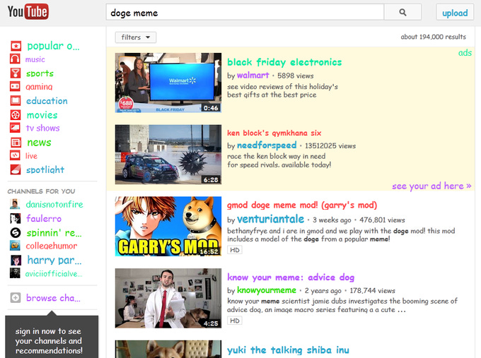 YouTube doge meme upload filters ▼ about 194,000 results popular o.. ads music sports gaming education movies ty shows black friday electronics by walmart 5898 views see video reviews of this holiday's best qifts at the best price Walmart 0:46 ken block's qymkhana si news by needforspeed 13512025 views race the ken block way in need for speed rivals. available today! live spotlight 6:28 see your ad here » CHANNELS FOR YOU 효 danisnotonfire 同faulerro gmod doge meme mod! (garry's mod) spinnin! re.. collegehumor harry par... by venturiantale 3 weeks ago 476.801 views bethanyfrye and i are in gmod and we play with the doge mod! this mod includes a model of the doge from a popular meme! HD GARRY'SMOR 16:52 aviciiofficialve know your meme: advice dog by knowyourmeme 2 years ago 178,744 views browse cha.. know your meme scientist jamie dubs investigates the booming scene of advice doq. an image macro series featuring a a cute.. HD 4:25 sign in now to see your channels and recommendations! yuki the talking shiba inu