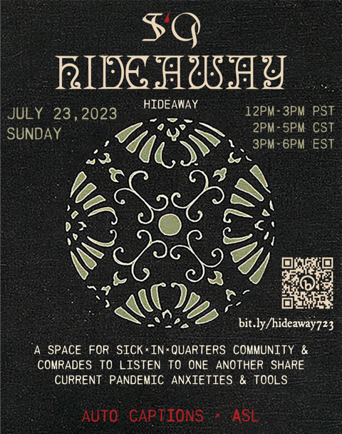 a graphic post containing event details, with a black textured bookbinding leather background. At the top is the SiQ logo, with the capital letters S and Q in gothic bone tone font, and the lowercase blood drop-shaped letter i in dark red. Underneath in an ornate cream mystical manuscript font is the word ‘HIDEAWAY’, and directly underneath in simple all caps sans serif font is clarification text also reading ‘HIDEAWAY’. Directly beneath this justified to the left, in light sage green, is the date July 23, 2023 SUNDAY. Justified to the right in the same tone are the times : 12PM-3PM PST, 2PM-5PM CST, 3PM-6PM EST. Centered on the graphic is a floral sphere in light sage green with white outlines around each petal flourish shape. Tucked beside the bottom right edge of this illustration is a light beige QR code and link to the RSVP form– bit.ly/hideaway723. Underneath of the floral graphic in all caps bone tone font reads : A SPACE FOR SICKˣINˣQUARTERS COMMUNITY & COMRADES TO LISTEN TO ONE ANOTHER SHARE CURRENT PANDEMIC ANXIETIES & TOOLS [end text]. Along the bottom edge of the graphic post in dark red all caps font is the text : AUTO CAPTIONS ˣ ASL.