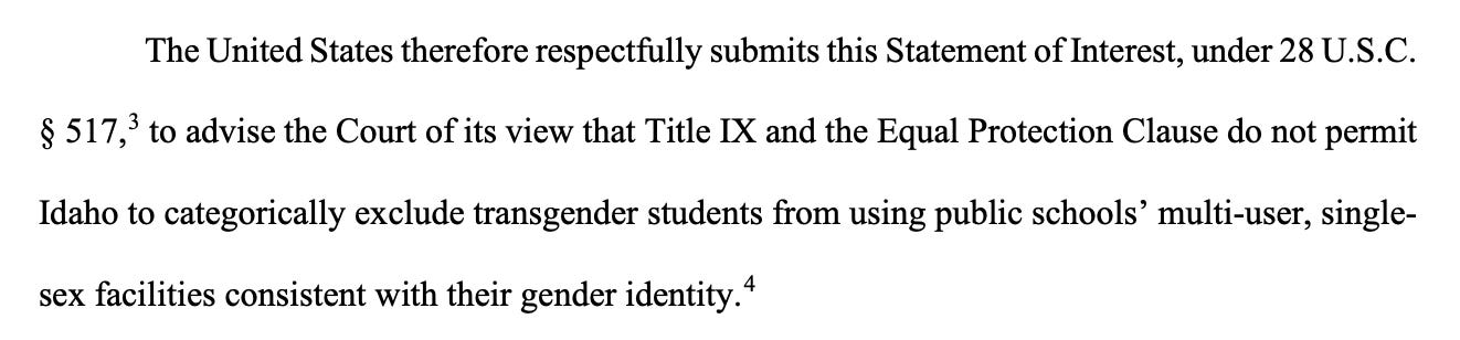 The United States therefore respectfully submits this Statement of Interest, under 28 U.S.C. § 517,3 to advise the Court of its view that Title IX and the Equal Protection Clause do not permit Idaho to categorically exclude transgender students from using public schools’ multi-user, singlesex facilities consistent with their gender identity.4