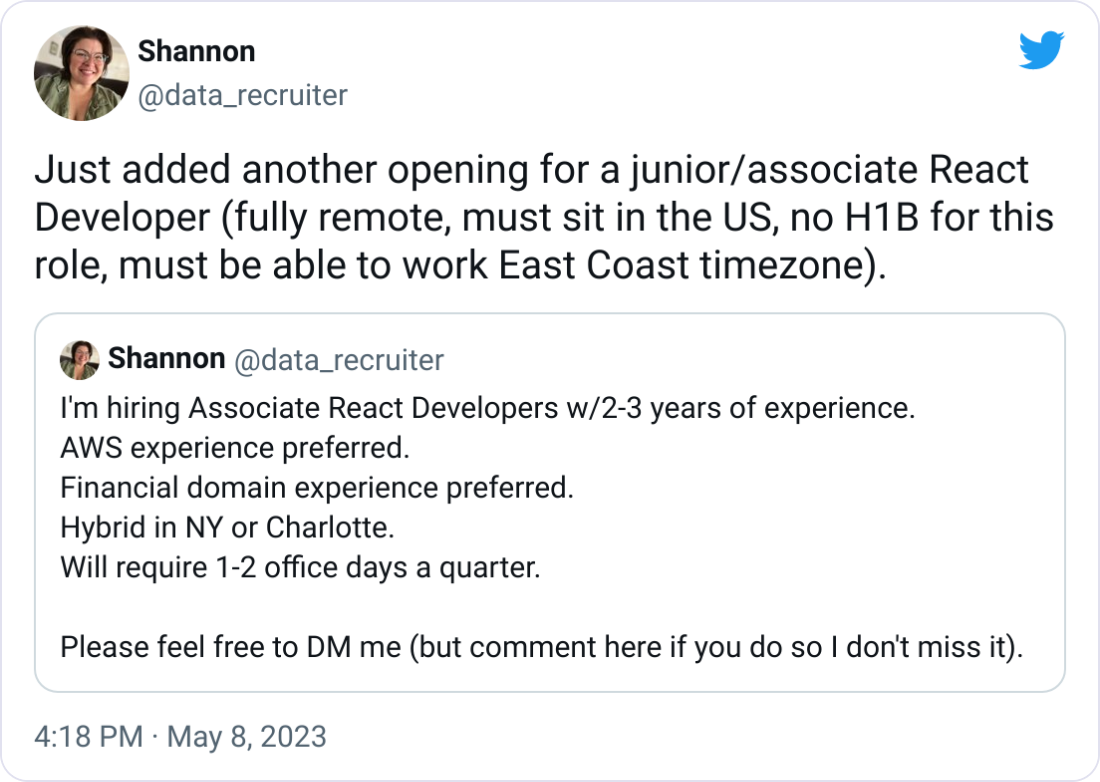Shannon @data_recruiter Just added another opening for a junior/associate React Developer (fully remote, must sit in the US, no H1B for this role, must be able to work East Coast timezone). Quote Tweet Shannon @data_recruiter · Apr 28 I'm hiring Associate React Developers w/2-3 years of experience.  AWS experience preferred.  Financial domain experience preferred. Hybrid in NY or Charlotte.  Will require 1-2 office days a quarter.  Please feel free to DM me (but comment here if you do so I don't miss it).