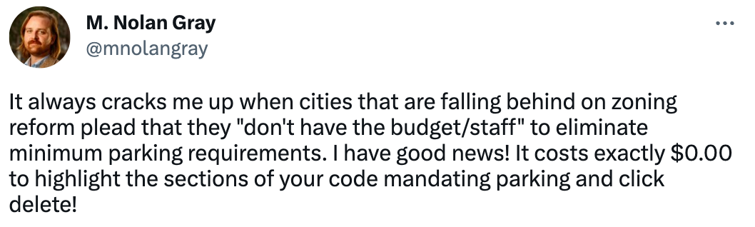  M. Nolan Gray @mnolangray It always cracks me up when cities that are falling behind on zoning reform plead that they "don't have the budget/staff" to eliminate minimum parking requirements. I have good news! It costs exactly $0.00 to highlight the sections of your code mandating parking and click delete!