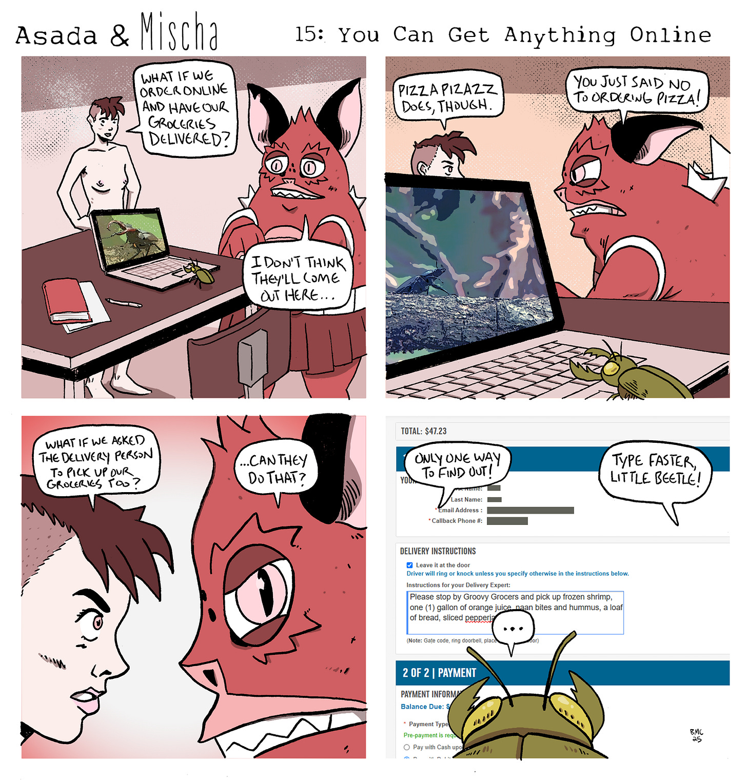 Asada & Mischa: You Can Get Anything Online  Panel 1: Mischa stands by a laptop, suggesting, “What if we order online and have our groceries delivered?” Asada, sitting nearby with arms crossed, replies, “I don’t think they’ll come out here…” A green beetle sits beside the laptop.  Panel 2: The laptop screen shows a photo of a beetle perched on a branch, as if the green beetle is browsing beetle content online. Mischa says, “Pizza Pizazz does, though.” Asada, pointing a finger, shouts, “You just said no to ordering pizza!”  Panel 3: Mischa and Asada stare at each other intensely. Mischa asks, “What if we asked the delivery person to pick up our groceries too?” Asada, intrigued, asks, “...Can they do that?”  Panel 4: The laptop screen shows a nearly completed order with a total of $47.23. In the "Delivery Instructions" box, the beetle has typed: “Please stop by Grocery Grocers and pick up frozen shrimp, one (1) gallon of orange juice, naan bites and hummus, a loaf of bread, sliced pepperjack.” Mischa says, “Only one way to find out!” while Asada yells, “Type faster, little beetle!” The beetle pauses mid-typing, speechless and overwhelmed.