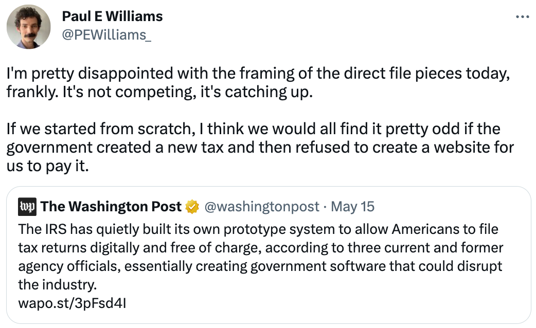  Paul E Williams @PEWilliams_ I'm pretty disappointed with the framing of the direct file pieces today, frankly. It's not competing, it's catching up.  If we started from scratch, I think we would all find it pretty odd if the government created a new tax and then refused to create a website for us to pay it. Quote Tweet The Washington Post @washingtonpost · May 15 The IRS has quietly built its own prototype system to allow Americans to file tax returns digitally and free of charge, according to three current and former agency officials, essentially creating government software that could disrupt the industry. https://wapo.st/3pFsd4I