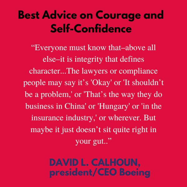 Best Advice On Courage and Self-Confidence. “Everyone must know that–above all else–it is integrity that defines character…The lawyers or compliance people may say it’s “Okay” or “it shouldn’t be a problem,” or “that’s the way they do business in China” or “Hungary” or “in the insurance industry, or wherever. But maybe it just doesn’t sit quite right in your gut,” said David L. Calhoun, president and CEO Boeing.