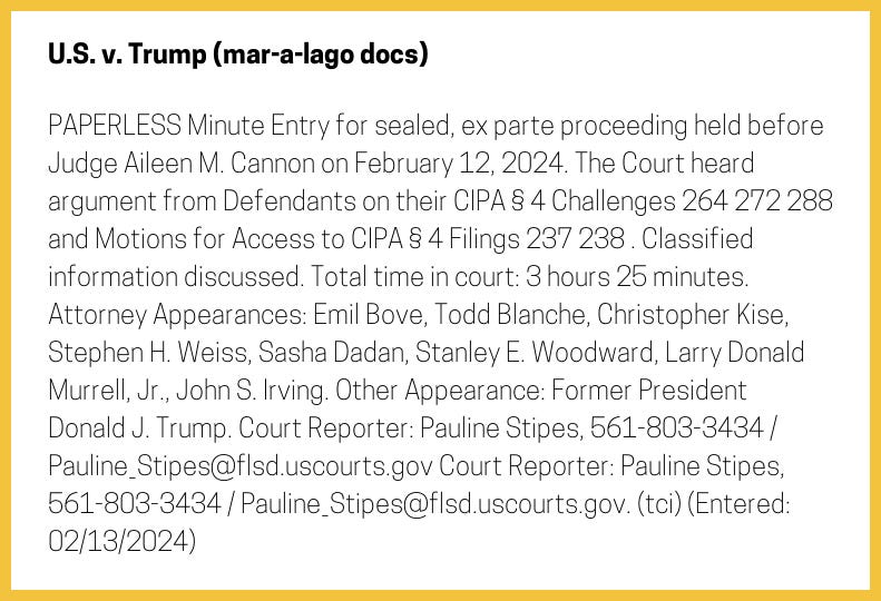 The entry's text: PAPERLESS Minute Entry for sealed, ex parte proceeding held before Judge Aileen M. Cannon on February 12, 2024. The Court heard argument from Defendants on their CIPA § 4 Challenges 264 272 288 and Motions for Access to CIPA § 4 Filings 237 238 . Classified information discussed. Total time in court: 3 hours 25 minutes. Attorney Appearances: Emil Bove, Todd Blanche, Christopher Kise, Stephen H. Weiss, Sasha Dadan, Stanley E. Woodward, Larry Donald Murrell, Jr., John S. Irving. Other Appearance: Former President Donald J. Trump. Court Reporter: Pauline Stipes, 561-803-3434 / Pauline_Stipes@flsd.uscourts.gov Court Reporter: Pauline Stipes, 561-803-3434 / Pauline_Stipes@flsd.uscourts.gov. (tci) (Entered: 02/13/2024)