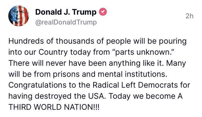 May be an image of text that says 'Donald J. Trump @realDonaldTrump 2h Hundreds of thousands of people will be pouring into our Country today from "parts unknown." There will never have been anything like it. Many will be from prisons and mental institutions. Congratulations to the Radical Left Democrats for having destroyed the USA. Today we become A THIRD WORLD NATION!!!'