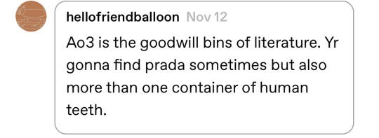 A screenshot of a comment from social media platform Tumblr from user hellofriendbaloon which reads: "Ao3 is the goodwill bins of literature. Yr gonna find prada sometimes but also more than one container of human teeth."