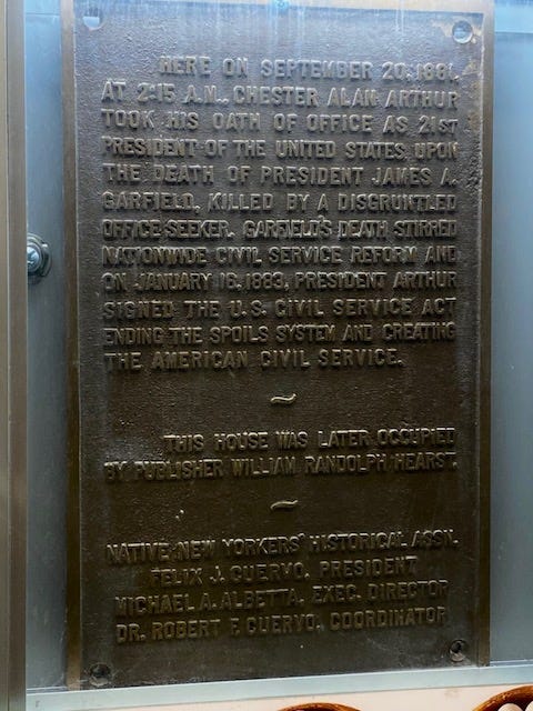 A close up of the plaque, which reads: Here on September 20, 1881, at 2:15 AM, Chester Alan Arthur took his oath of office as 21st President of the United States upon the death of President James A. Garfield, killed by a disgruntled office seeker. Garfield's death stirred nationwide civil service reform and on January 16, 1883, President Arthur signed the US Civil Service Act ending the spoils system and creating the American civil service. This house was later occupied by publisher William Randolph Hearst. Native New Yorkers' Historical Assn. Felix J. Cuervo, President. Michael A. Albetta, Exec. Director. Dr. Robert F. Cuervo, Coordinator.