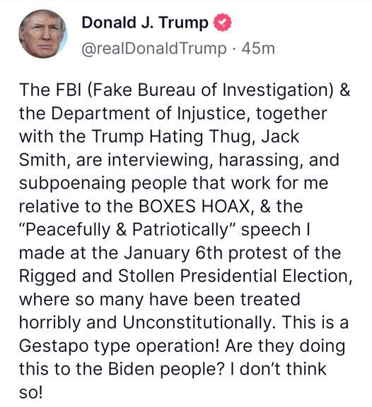 May be an image of 1 person and text that says 'Donald J. Trump @realDonaldTrump 45m The FBI (Fake Bureau of Investigation) & the Department of Injustice, together with the Trump Hating Thug, Jack Smith, are interviewing, harassing, and subpoenaing people that work for me relative to the BOXES HOAX, & the "Peacefully & Patriotically" speech I made at the January 6th protest of the Rigged and Stollen Presidential Election, where so many have been treated horribly and Unconstitutionally This is a Gestapo type operation! Are they doing this to the Biden people? I don't think so!'