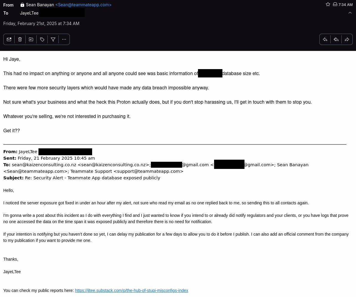 Email response transcript: Hi Jaye,  This had no impact on anything or anyone and all anyone could see was basic information of *REDACTED* database size etc.  There were few more security layers which would have made any data breach impossible anyway.  Not sure what's your business and what the heck this Proton actually does, but if you don't stop harassing us, I'll get in touch with them to stop you.  Whatever you're selling, we're not interested in purchasing it.  Get it??