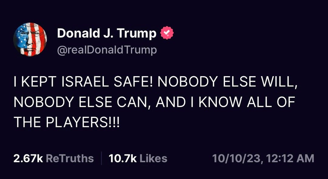 Photo by Seth Abramson on October 10, 2023. May be a Twitter screenshot of text that says 'Donald J. Trump @realDonaldTrump I KEPT ISRAEL SAFE! NOBODY ELSE WILL, NOBODY ELSE CAN, AND I KNOW ALL OF THE PLAYERS!!! 2.67k ReTruths 10.7k Likes 10/10/23, 12:12 AM'.