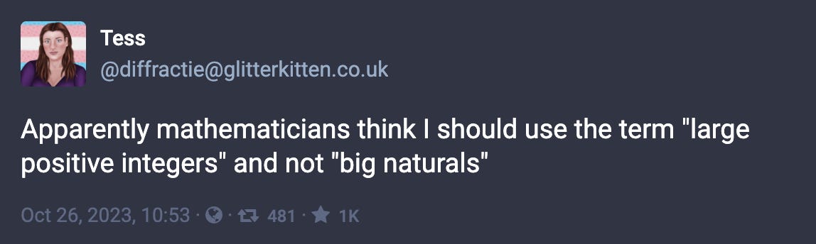 Tess: “Apparently mathematicians think I should use the term ‘large positive integers’ and not ‘big naturals’”
