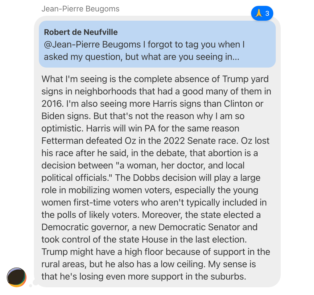 Screenshot of a chat thread in which Jean-Pierre Beugoms replies to a comment by Robert de Neuville reading, "@Jean-Pierre Beugoms I forgot to tag you when I asked my question, but what are you seeing..." with "What I'm seeing is the complete absence of Trump yard signs in neighborhoods that had a good many of them in 2016. I'm also seeing more Harris signs than Clinton or Biden signs. But that's not the reason why I am so optimistic. Harris will win PA for the same reason Fetterman defeated Oz in the 2022 Senate race. Oz lost his race after he said, in the debate, that abortion is a decision between "a woman, her doctor, and local political officials." The Dobbs decision will play a large role in mobilizing women voters, especially the young women first-time voters who aren't typically included in the polls of likely voters. Moreover, the state elected a Democratic governor, a new Democratic Senator and took control of the state House in the last election. Trump might have a high floor because of support in the rural areas, but he also has a low ceiling. My sense is that he's losing even more support in the suburbs."