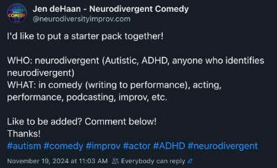 Screenshot of the post on Bluesky that reads:  Jen deHaan - Neurodivergent Comedy ‪@neurodiversityimprov.com‬ I'd like to put a starter pack together!  WHO: neurodivergent (Autistic, ADHD, anyone who identifies neurodivergent)  WHAT: in comedy (writing to performance), acting, performance, podcasting, improv, etc.  Like to be added? Comment below! Thanks!  #autism   #comedy   #improv   #actor   #ADHD   #neurodivergent