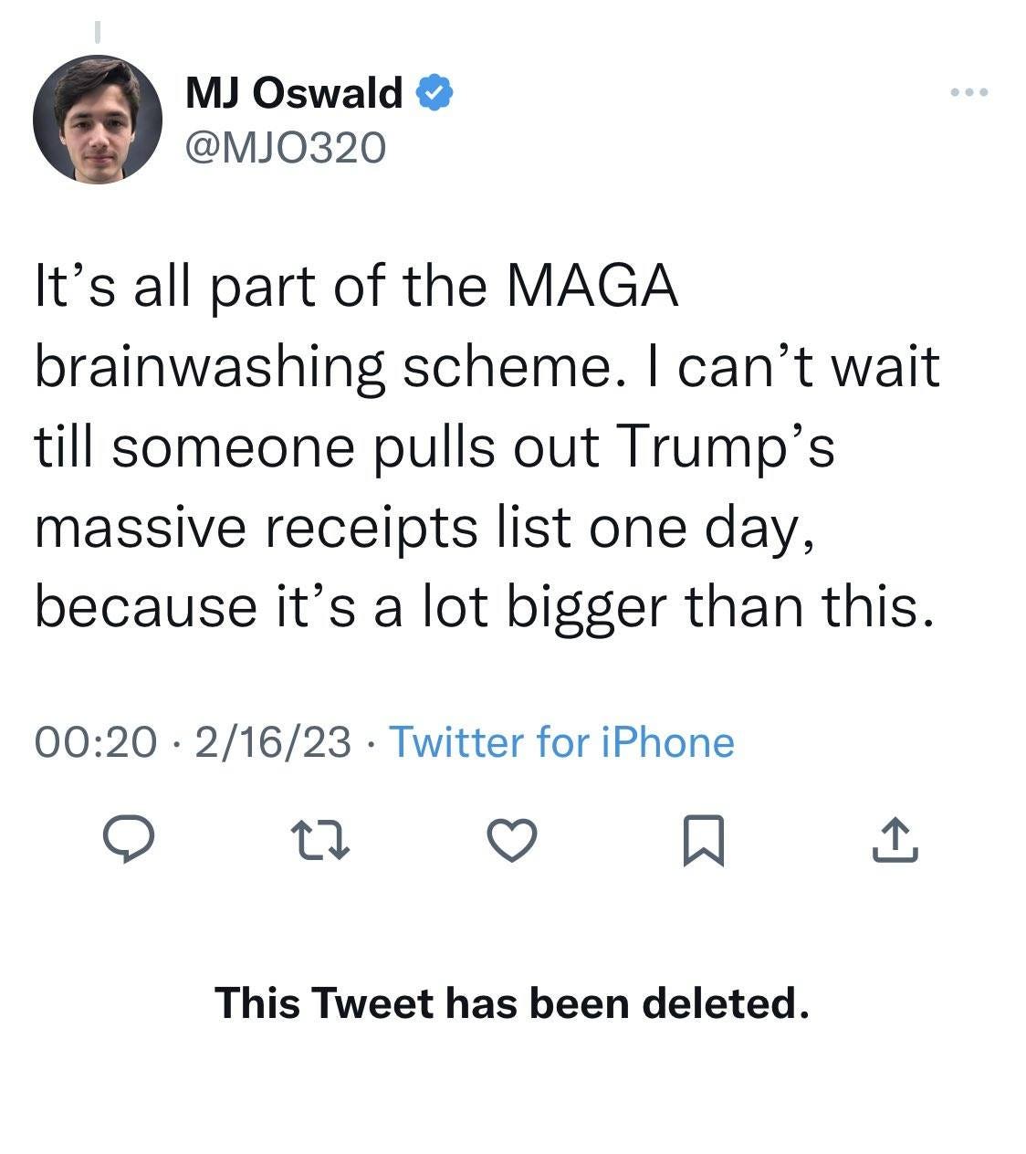 May be a Twitter screenshot of 1 person and text that says 'MJ Oswald @MJO320 It's all part of the MAGA brainwashing scheme. can't wait till someone pulls out Trump's massive receipts list one day, because it's a lot bigger than this. 00:20 2/16/23 Twitter for iPhone × This Tweet has been deleted.'