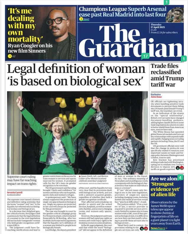 Legal definition of woman ‘is based on biological sex’ Supreme court ruling may have far-reaching impact on trans rights The Guardian17 Apr 2025Severin Carrell Scotland editor PHOTOGRAPH: ANDY RAIN/EPA ▲ Gender-critical campaigners celebrating outside the supreme court in London after the ruling was handed down The supreme court issued a historic and definitive ruling yesterday that the terms “woman” and “sex” in the Equality Act referred only to a biological woman and biological sex.  In a decision that delighted gender-critical activists, five judges ruled unanimously that the legal definition of a woman in the 2010 legislation did not include transgender women who held gender recognition certificates (GRCs).  The judgment could have farreaching ramifications and lead to greater restrictions on the access for trans women to services and spaces reserved for women. It prompted calls for the UK’s laws on gender recognition to be rewritten.  The UK government said the ruling brought “clarity and confidence” for women and those who ran hospitals, sports clubs and women’s refuges.  A spokesperson said: “We have always supported the protection of single-sex spaces based on biological sex. Single-sex spaces are protected in law and will always be protected by this government.”  The case was brought to court by the gender-critical campaign group For Women Scotland, which is backed financially by JK Rowling, after two Scottish courts rejected its arguments that the Equality Act’s definition of a woman was limited to people born biologically female.  Lord Hodge, the deputy president of the court, said the Equality Act was very clear that its provisions dealt with biological sex at birth, and not with a person’s acquired gender, regardless of whether they held a gender recognition certificate.  That affected policymaking on gender in sports and the armed services, hospitals, as well as womenonly charities, and access to changing rooms and women-only spaces, he said.  However, the judgment said trans women still had equal pay rights as women and could enjoy rights to be treated as women in some situations.  In the 88-page judgment, the court said that while the word “biological” did not appear in the definition of man or woman in the Equality Act, “the ordinary meaning of those plain and unambiguous words corresponds with the biological characteristics that make an individual a man or a woman”.  If “sex” did not mean only biological sex in the 2010 legislation, providers of single-sex spaces including changing rooms, homeless hostels and medical services would face “practical difficulties”, it said.  The justices added: “If as a matter of law, a service provider is required to provide services previously limited to women also to trans women with a GRC, even if they present as biological men, it is difficult to see how they can then justify refusing to provide those services also to biological men …  “Read fairly and in context, the provisions relating to single-sex services can only  be interpreted by reference to biological sex.”  The ruling represents a significant defeat for the Scottish government. For Women Scotland had initially challenged legislation that allowed trans women with a GRC to sit on public boards in posts reserved for women.  Scotland’s first minister, John Swinney, said that his government accepted the court’s judgment. He said it clarified the limits of the Gender Recognition Act 2004, which introduced gender recognition certificates for trans people.  “We will now engage on the implications of the ruling,” he said. “Protecting the rights of all will underpin our actions.”  The Scottish government defended its actions in the case, which it said were always guided by the Equality and Human Rights Commission’s advice.  The Scottish government also said that it would now engage with UK ministers and with the EHRC to look at the ruling’s implications, since the legislation involved in the case was passed by Westminster.  Trans rights campaigners urged trans people and their supporters to remain calm about the decision.  The campaign group Scottish Trans said: “We are really shocked by today’s supreme court decision, which reverses 20 years of understanding of how the law recognises trans men and women with gender recognition certificates.  “We will continue working for a world in which trans people can get on with their lives with privacy, dignity and safety. That is something we all deserve.”  Sacha Deshmukh, the chief executive of the human rights group Amnesty International UK – which had joined with the Scottish government in the supreme court case – said the decision was “clearly disappointing”.  He added: “There are potentially concerning consequences for trans people, but it is important to stress that the court has been clear that trans people are protected under the Equality Act against discrimination and harassment.  “The ruling does not change the protection trans people are afforded under the protected characteristic of ‘gender reassignment’, as well as other provisions under the Equality Act.”  Susan Smith, a co-founder of For Women Scotland, said the legal action had been “a really, really long road”, adding: “Today the judges have said what we always believed to be the case, that women are protected by their biological sex.  “Sex is real and women can now feel safe that services and spaces designated for women are for women and we are enormously grateful to the supreme court for this ruling.”  In a social media post, Rowling said: “It took three extraordinary, tenacious Scottish women with an army behind them to get this case heard by the supreme court,” adding: “I’m so proud to know you.”  Hodge, the deputy president of the court, said it believed the position  ‘The provisions relating to singlesex services can only be interpreted by reference to biological sex’  Supreme court ruling  taken by the Scottish government and the EHRC that people with gender recognition certificates did qualify as women, while those without did not, created “two sub-groups” and this would confuse any organisations they were involved with.  A public body could not know whether a trans woman did or did not have that certificate because the information was private and confidential. And allowing trans women the same legal status as biological women could also affect spaces and services designed specifically for lesbians, who had also suffered discrimination and abuse.  Kishwer Falkner, the chair of the EHRC, said it was pleased the ruling had dealt with its concerns about the lack of clarity around single-sex and lesbian-only spaces but would need time to fully understand its implications.  “We are pleased that this judgment addresses several of the difficulties we highlighted in our submission to the court, including the challenges faced by those seeking to maintain single-sex spaces, and the rights of same-sex attracted persons to form associations.”  Article Name:Legal definition of woman ‘is based on biological sex’ Publication:The Guardian Author:Severin Carrell Scotland editor Start Page:1 End Page:1