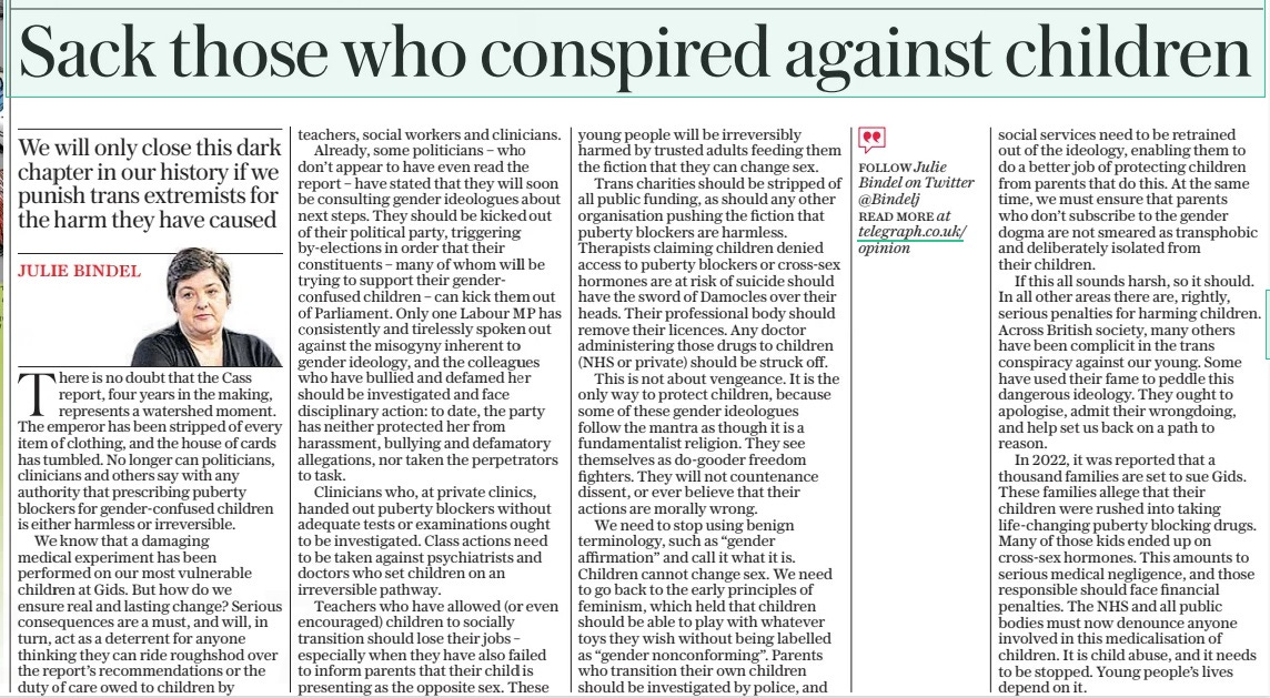Sack those who conspired against children We will only close this dark chapter in our history if we punish trans extremists for the harm they have caused The Daily Telegraph12 Apr 2024JULIE BINDEL  There is no doubt that the Cass report, four years in the making, represents a watershed moment. The emperor has been stripped of every item of clothing, and the house of cards has tumbled. No longer can politicians, clinicians and others say with any authority that prescribing puberty blockers for gender-confused children is either harmless or irreversible.  We know that a damaging medical experiment has been performed on our most vulnerable children at Gids. But how do we ensure real and lasting change? Serious consequences are a must, and will, in turn, act as a deterrent for anyone thinking they can ride roughshod over the report’s recommendations or the duty of care owed to children by teachers, social workers and clinicians.  Already, some politicians – who don’t appear to have even read the report – have stated that they will soon be consulting gender ideologues about next steps. They should be kicked out of their political party, triggering by-elections in order that their constituents – many of whom will be trying to support their genderconfused children – can kick them out of Parliament. Only one Labour MP has consistently and tirelessly spoken out against the misogyny inherent to gender ideology, and the colleagues who have bullied and defamed her should be investigated and face disciplinary action: to date, the party has neither protected her from harassment, bullying and defamatory allegations, nor taken the perpetrators to task.  Clinicians who, at private clinics, handed out puberty blockers without adequate tests or examinations ought to be investigated. Class actions need to be taken against psychiatrists and doctors who set children on an irreversible pathway.  Teachers who have allowed (or even encouraged) children to socially transition should lose their jobs – especially when they have also failed to inform parents that their child is presenting as the opposite sex. These young people will be irreversibly harmed by trusted adults feeding them the fiction that they can change sex.  Trans charities should be stripped of all public funding, as should any other organisation pushing the fiction that puberty blockers are harmless. Therapists claiming children denied access to puberty blockers or cross-sex hormones are at risk of suicide should have the sword of Damocles over their heads. Their professional body should remove their licences. Any doctor administering those drugs to children (NHS or private) should be struck off.  This is not about vengeance. It is the only way to protect children, because some of these gender ideologues follow the mantra as though it is a fundamentalist religion. They see themselves as do-gooder freedom fighters. They will not countenance dissent, or ever believe that their actions are morally wrong.  We need to stop using benign terminology, such as “gender affirmation” and call it what it is. Children cannot change sex. We need to go back to the early principles of feminism, which held that children should be able to play with whatever toys they wish without being labelled as “gender nonconforming”. Parents who transition their own children should be investigated by police, and social services need to be retrained out of the ideology, enabling them to do a better job of protecting children from parents that do this. At the same time, we must ensure that parents who don’t subscribe to the gender dogma are not smeared as transphobic and deliberately isolated from their children.  If this all sounds harsh, so it should. In all other areas there are, rightly, serious penalties for harming children. Across British society, many others have been complicit in the trans conspiracy against our young. Some have used their fame to peddle this dangerous ideology. They ought to apologise, admit their wrongdoing, and help set us back on a path to reason.  In 2022, it was reported that a thousand families are set to sue Gids. These families allege that their children were rushed into taking life-changing puberty blocking drugs. Many of those kids ended up on cross-sex hormones. This amounts to serious medical negligence, and those responsible should face financial penalties. The NHS and all public bodies must now denounce anyone involved in this medicalisation of children. It is child abuse, and it needs to be stopped. Young people’s lives depend on it.  Article Name:Sack those who conspired against children Publication:The Daily Telegraph Author:JULIE BINDEL Start Page:14 End Page:14